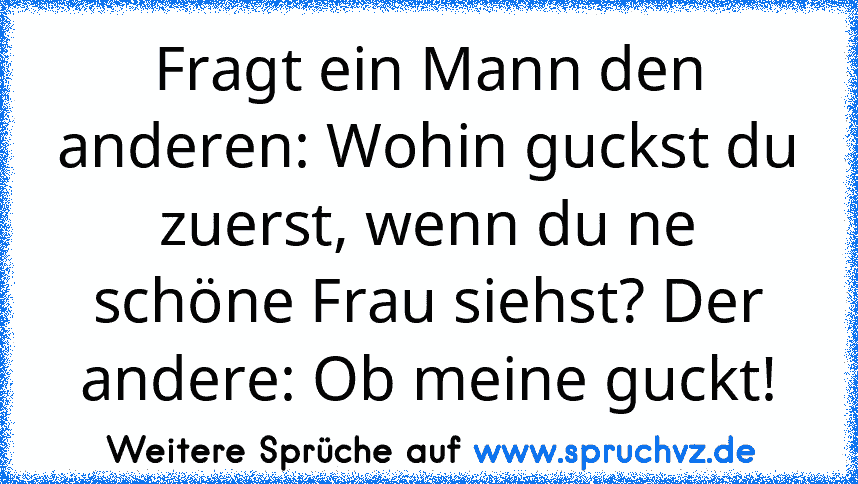 Fragt ein Mann den anderen: Wohin guckst du zuerst, wenn du ne schöne Frau siehst? Der andere: Ob meine guckt!