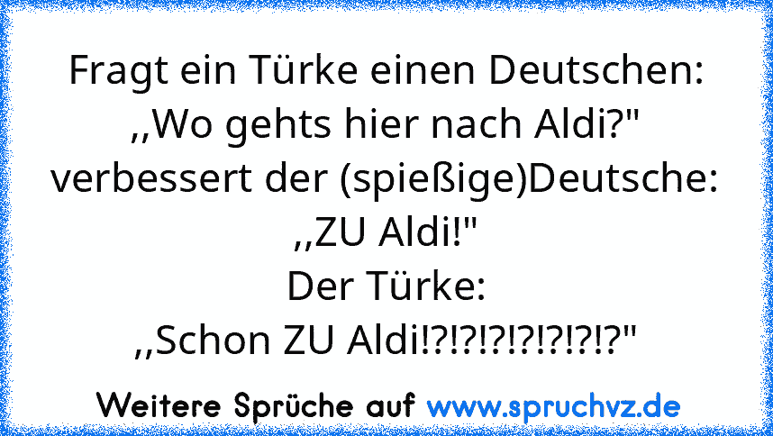 Fragt ein Türke einen Deutschen:
,,Wo gehts hier nach Aldi?"
verbessert der (spießige)Deutsche:
,,ZU Aldi!"
Der Türke:
,,Schon ZU Aldi!?!?!?!?!?!?!?"