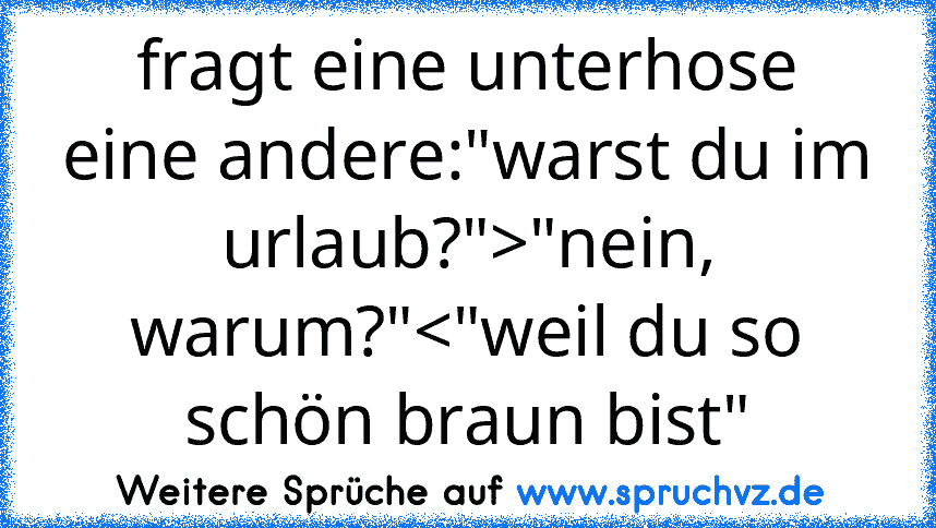 fragt eine unterhose eine andere:"warst du im urlaub?">"nein, warum?"