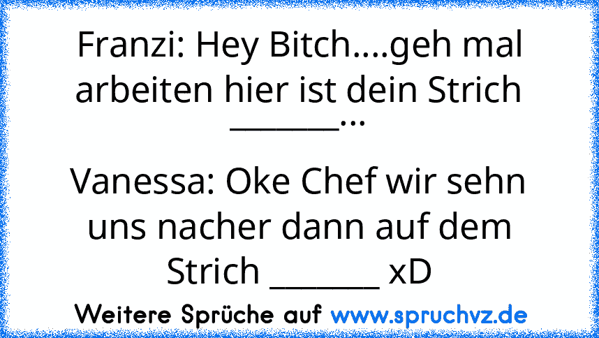 Franzi: Hey Bitch....geh mal arbeiten hier ist dein Strich _______...
Vanessa: Oke Chef wir sehn uns nacher dann auf dem Strich _______ xD