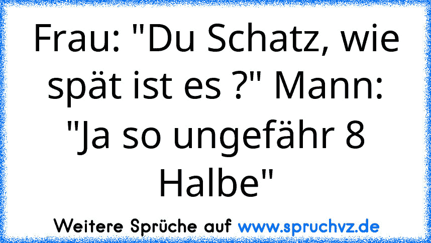 Frau: "Du Schatz, wie spät ist es ?" Mann: "Ja so ungefähr 8 Halbe"