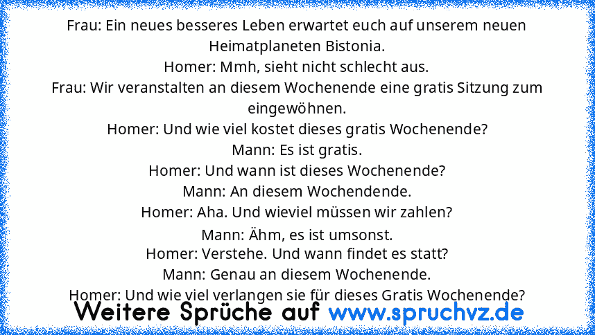 Frau: Ein neues besseres Leben erwartet euch auf unserem neuen Heimatplaneten Bistonia.
Homer: Mmh, sieht nicht schlecht aus.
Frau: Wir veranstalten an diesem Wochenende eine gratis Sitzung zum eingewöhnen.
Homer: Und wie viel kostet dieses gratis Wochenende?
Mann: Es ist gratis.
Homer: Und wann ist dieses Wochenende?
Mann: An diesem Wochendende.
Homer: Aha. Und wieviel müssen wir zahlen?
Mann: Äh...