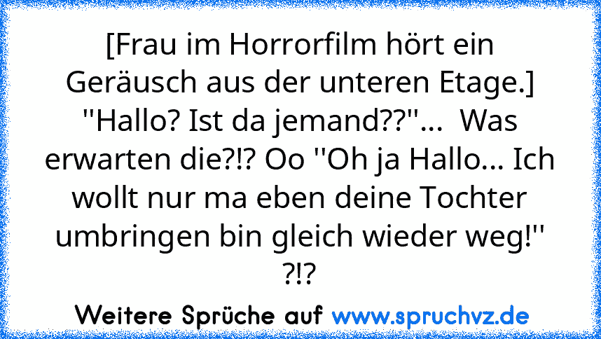 [Frau im Horrorfilm hört ein Geräusch aus der unteren Etage.] ''Hallo? Ist da jemand??''...  Was erwarten die?!? Oo ''Oh ja Hallo... Ich wollt nur ma eben deine Tochter umbringen bin gleich wieder weg!'' ?!?