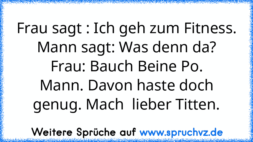 Frau sagt : Ich geh zum Fitness.
Mann sagt: Was denn da?
Frau: Bauch Beine Po.
Mann. Davon haste doch genug. Mach  lieber Titten.