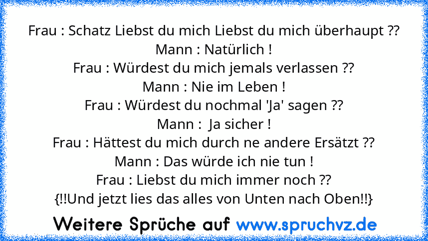 Frau : Schatz Liebst du mich Liebst du mich überhaupt ??
Mann : Natürlich !
Frau : Würdest du mich jemals verlassen ??
Mann : Nie im Leben !
Frau : Würdest du nochmal 'Ja' sagen ??
Mann :  Ja sicher !
Frau : Hättest du mich durch ne andere Ersätzt ??
Mann : Das würde ich nie tun !
Frau : Liebst du mich immer noch ??
{!!Und jetzt lies das alles von Unten nach Oben!!}