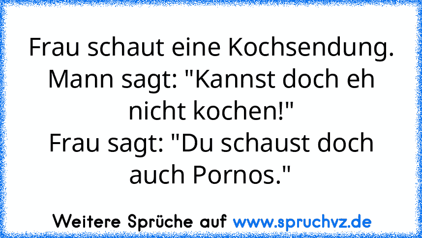 Frau schaut eine Kochsendung.
Mann sagt: "Kannst doch eh nicht kochen!"
Frau sagt: "Du schaust doch auch Pornos."