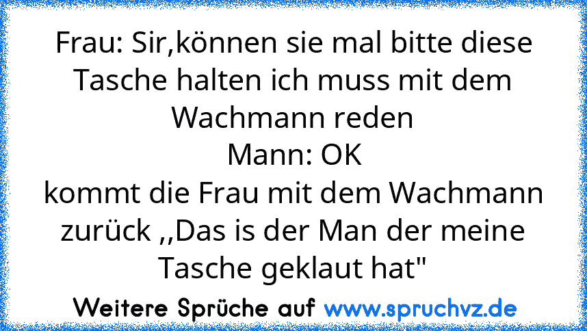 Frau: Sir,können sie mal bitte diese Tasche halten ich muss mit dem Wachmann reden
Mann: OK
kommt die Frau mit dem Wachmann zurück ,,Das is der Man der meine Tasche geklaut hat"