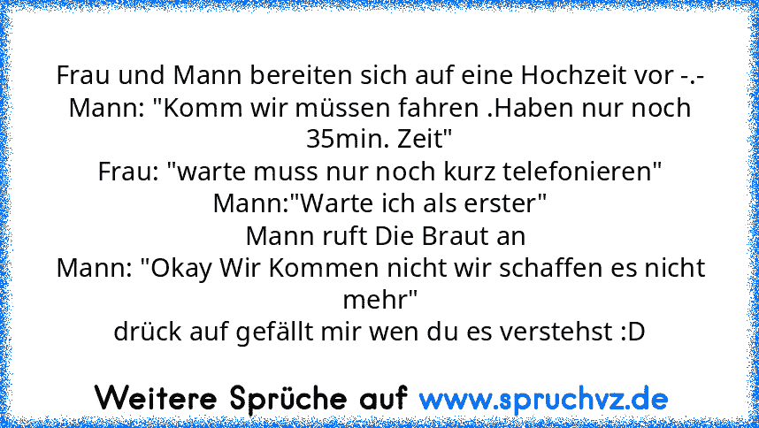 Frau und Mann bereiten sich auf eine Hochzeit vor -.-
Mann: "Komm wir müssen fahren .Haben nur noch 35min. Zeit"
Frau: "warte muss nur noch kurz telefonieren"
Mann:"Warte ich als erster"
   Mann ruft Die Braut an 
Mann: "Okay Wir Kommen nicht wir schaffen es nicht mehr"
drück auf gefällt mir wen du es verstehst :D