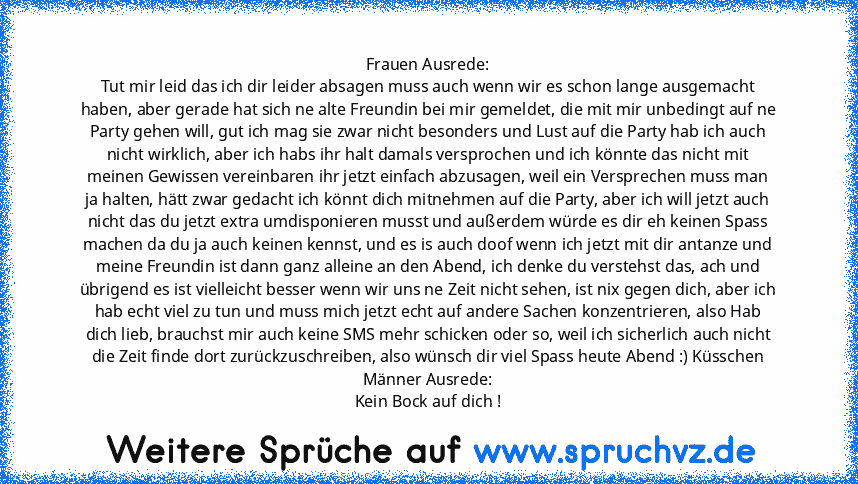 Frauen Ausrede:
Tut mir leid das ich dir leider absagen muss auch wenn wir es schon lange ausgemacht haben, aber gerade hat sich ne alte Freundin bei mir gemeldet, die mit mir unbedingt auf ne Party gehen will, gut ich mag sie zwar nicht besonders und Lust auf die Party hab ich auch nicht wirklich, aber ich habs ihr halt damals versprochen und ich könnte das nicht mit meinen Gewissen vereinbaren i...