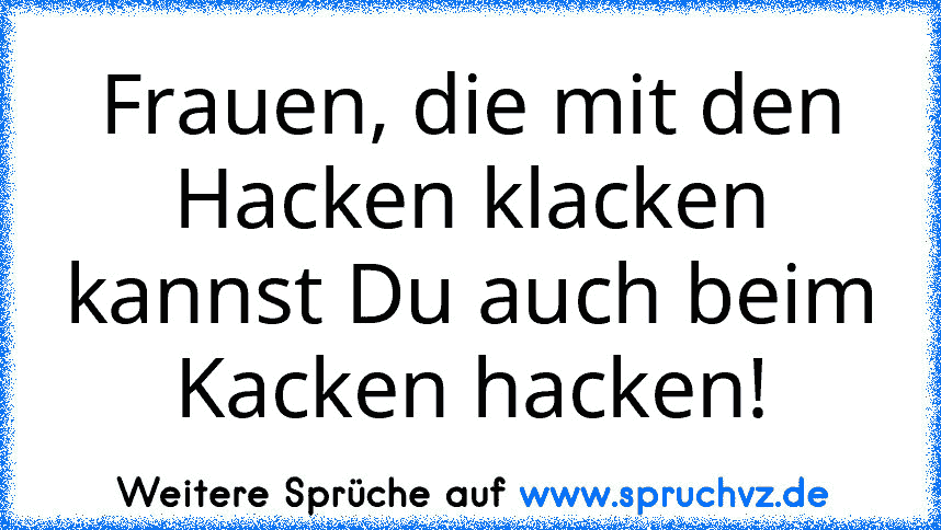 Frauen, die mit den Hacken klacken kannst Du auch beim Kacken hacken!