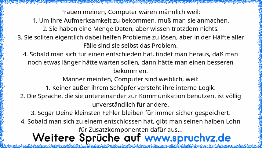 Frauen meinen, Computer wären männlich weil:
1. Um ihre Aufmerksamkeit zu bekommen, muß man sie anmachen.
2. Sie haben eine Menge Daten, aber wissen trotzdem nichts.
3. Sie sollten eigentlich dabei helfen Probleme zu lösen, aber in der Hälfte aller Fälle sind sie selbst das Problem.
4. Sobald man sich für einen entschieden hat, findet man heraus, daß man noch etwas länger hätte warten sollen, d...