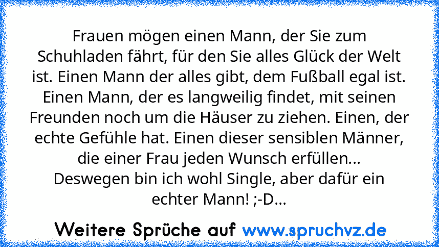 Frauen mögen einen Mann, der Sie zum Schuhladen fährt, für den Sie alles Glück der Welt ist. Einen Mann der alles gibt, dem Fußball egal ist. Einen Mann, der es langweilig findet, mit seinen Freunden noch um die Häuser zu ziehen. Einen, der echte Gefühle hat. Einen dieser sensiblen Männer, die einer Frau jeden Wunsch erfüllen...
Deswegen bin ich wohl Single, aber dafür ein echter Mann! ;-D...