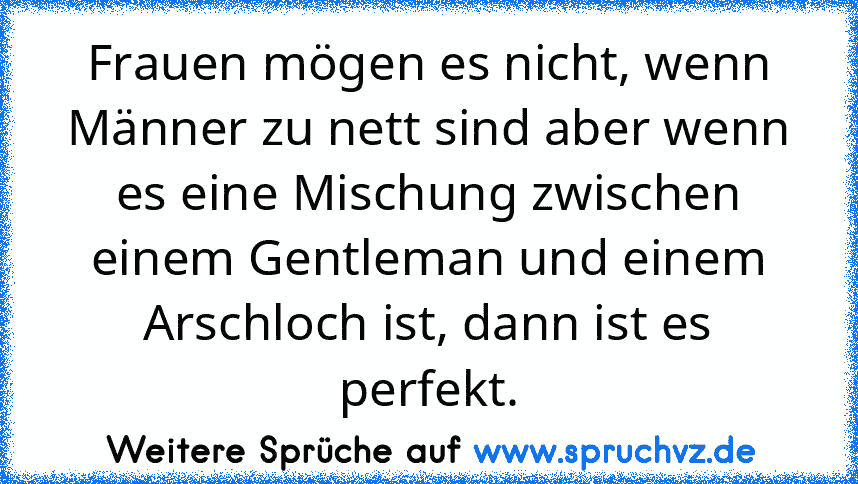 Frauen mögen es nicht, wenn Männer zu nett sind aber wenn es eine Mischung zwischen einem Gentleman und einem Arschloch ist, dann ist es perfekt.