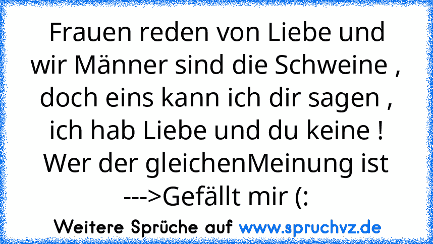 Frauen reden von Liebe und wir Männer sind die Schweine , doch eins kann ich dir sagen , ich hab Liebe und du keine !
Wer der gleichenMeinung ist --->Gefällt mir (: