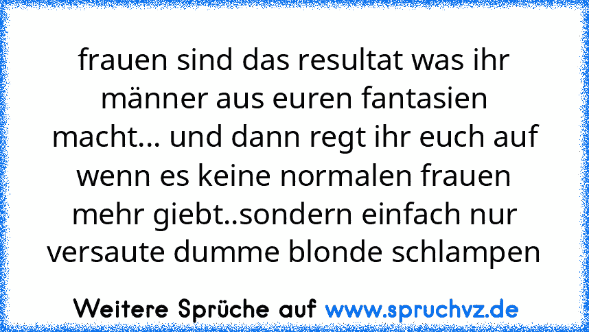 frauen sind das resultat was ihr männer aus euren fantasien macht... und dann regt ihr euch auf wenn es keine normalen frauen mehr giebt..sondern einfach nur versaute dumme blonde schlampen