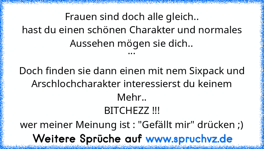 Frauen sind doch alle gleich..
hast du einen schönen Charakter und normales Aussehen mögen sie dich..
...
Doch finden sie dann einen mit nem Sixpack und Arschlochcharakter interessierst du keinem Mehr..
BITCHEZZ !!!
wer meiner Meinung ist : "Gefällt mir" drücken ;)