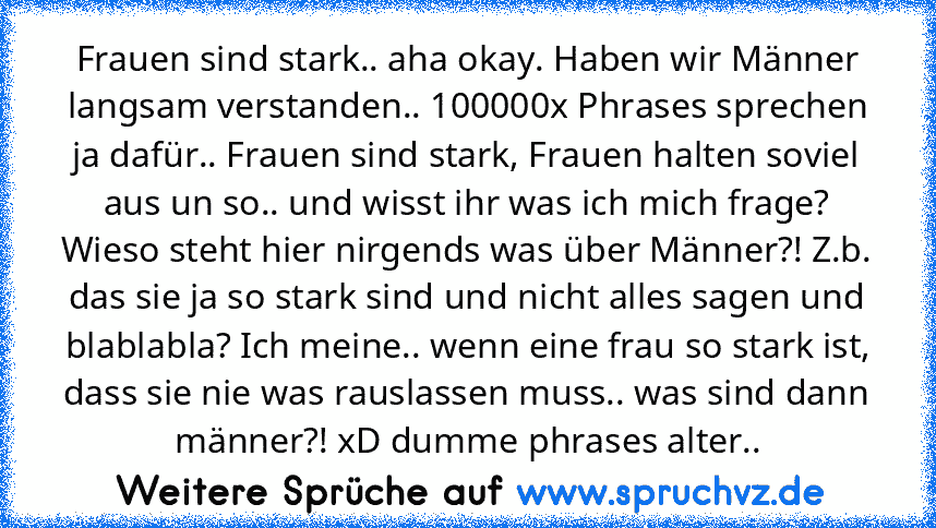 Frauen sind stark.. aha okay. Haben wir Männer langsam verstanden.. 100000x Phrases sprechen ja dafür.. Frauen sind stark, Frauen halten soviel aus un so.. und wisst ihr was ich mich frage? Wieso steht hier nirgends was über Männer?! Z.b. das sie ja so stark sind und nicht alles sagen und blablabla? Ich meine.. wenn eine frau so stark ist, dass sie nie was rauslassen muss.. was sind dann männer...