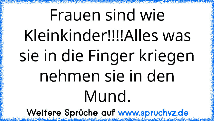 Frauen sind wie Kleinkinder!!!!Alles was sie in die Finger kriegen nehmen sie in den Mund.