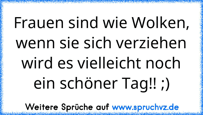 Frauen sind wie Wolken, wenn sie sich verziehen wird es vielleicht noch ein schöner Tag!! ;)