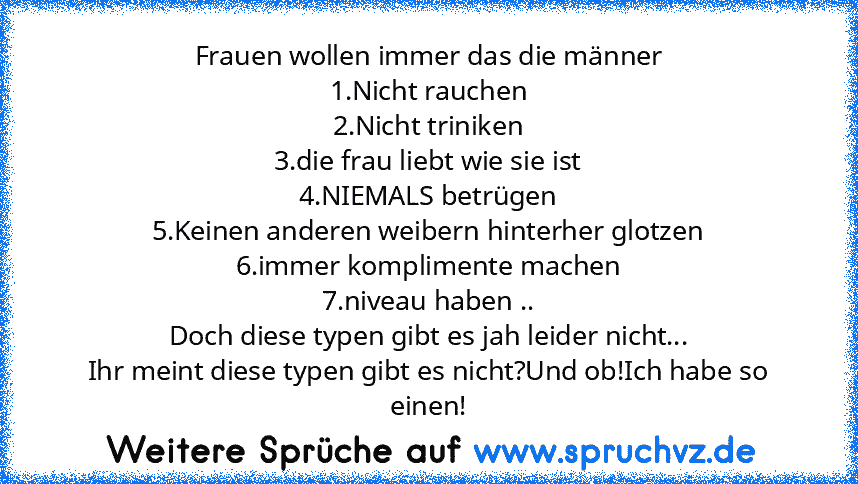 Frauen wollen immer das die männer
1.Nicht rauchen
2.Nicht triniken
3.die frau liebt wie sie ist
4.NIEMALS betrügen
5.Keinen anderen weibern hinterher glotzen
6.immer komplimente machen
7.niveau haben ..
Doch diese typen gibt es jah leider nicht...
Ihr meint diese typen gibt es nicht?Und ob!Ich habe so einen!