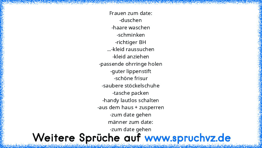 Frauen zum date:
-duschen
-haare waschen
-schminken
-richtiger BH
...-kleid raussuchen
-kleid anziehen
-passende ohrringe holen
-guter lippenstift
-schöne frisur
-saubere stöckelschuhe
-tasche packen
-handy lautlos schalten
-aus dem haus + zusperren
-zum date gehen
männer zum date:
-zum date gehen