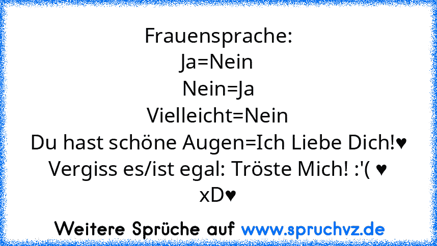 Frauensprache:
Ja=Nein
Nein=Ja
Vielleicht=Nein
Du hast schöne Augen=Ich Liebe Dich!♥
Vergiss es/ist egal: Tröste Mich! :'( ♥
xD♥