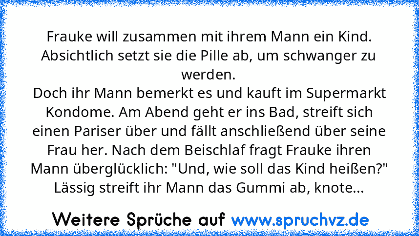 Frauke will zusammen mit ihrem Mann ein Kind. Absichtlich setzt sie die Pille ab, um schwanger zu werden.
Doch ihr Mann bemerkt es und kauft im Supermarkt Kondome. Am Abend geht er ins Bad, streift sich einen Pariser über und fällt anschließend über seine Frau her. Nach dem Beischlaf fragt Frauke ihren Mann überglücklich: "Und, wie soll das Kind heißen?"
Lässig streift ihr Mann das Gummi ab, knote...