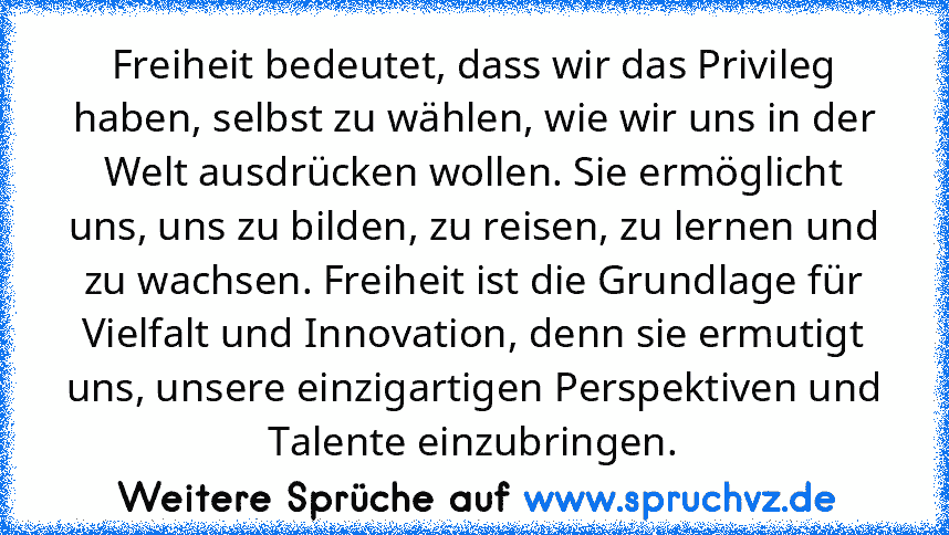 Freiheit bedeutet, dass wir das Privileg haben, selbst zu wählen, wie wir uns in der Welt ausdrücken wollen. Sie ermöglicht uns, uns zu bilden, zu reisen, zu lernen und zu wachsen. Freiheit ist die Grundlage für Vielfalt und Innovation, denn sie ermutigt uns, unsere einzigartigen Perspektiven und Talente einzubringen.