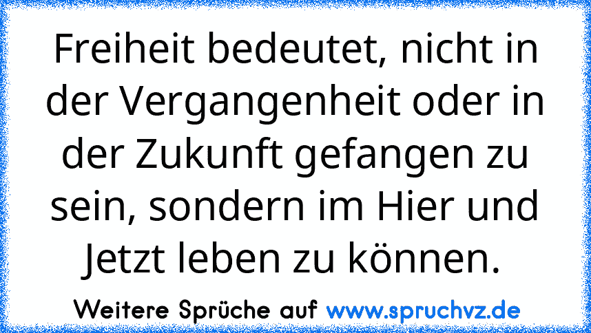 Freiheit bedeutet, nicht in der Vergangenheit oder in der Zukunft gefangen zu sein, sondern im Hier und Jetzt leben zu können.