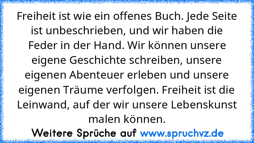 Freiheit ist wie ein offenes Buch. Jede Seite ist unbeschrieben, und wir haben die Feder in der Hand. Wir können unsere eigene Geschichte schreiben, unsere eigenen Abenteuer erleben und unsere eigenen Träume verfolgen. Freiheit ist die Leinwand, auf der wir unsere Lebenskunst malen können.