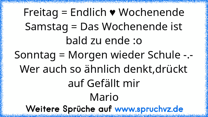 Freitag = Endlich ♥ Wochenende
Samstag = Das Wochenende ist bald zu ende :o
Sonntag = Morgen wieder Schule -.-
Wer auch so ähnlich denkt,drückt auf Gefällt mir
Mario