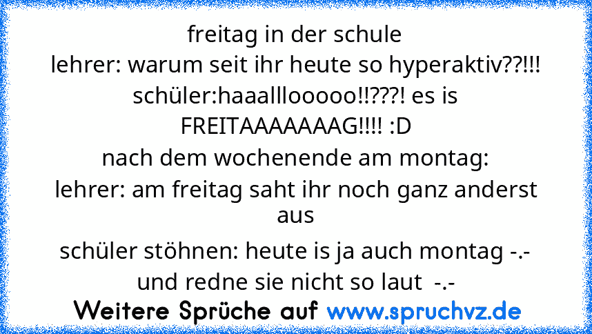 freitag in der schule
lehrer: warum seit ihr heute so hyperaktiv??!!!
schüler:haaalllooooo!!???! es is FREITAAAAAAAG!!!! :D
nach dem wochenende am montag:
lehrer: am freitag saht ihr noch ganz anderst aus
schüler stöhnen: heute is ja auch montag -.- und redne sie nicht so laut  -.-