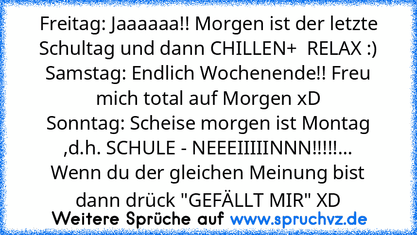 Freitag: Jaaaaaa!! Morgen ist der letzte Schultag und dann CHILLEN+  RELAX :)
Samstag: Endlich Wochenende!! Freu mich total auf Morgen xD
Sonntag: Scheise morgen ist Montag ,d.h. SCHULE - NEEEIIIIINNN!!!!!...
Wenn du der gleichen Meinung bist dann drück "GEFÄLLT MIR" XD