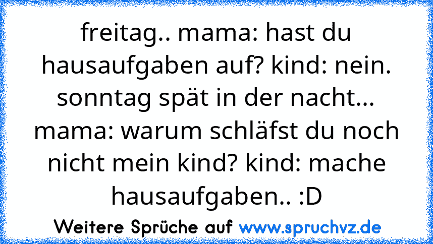 freitag.. mama: hast du hausaufgaben auf? kind: nein. sonntag spät in der nacht... mama: warum schläfst du noch nicht mein kind? kind: mache hausaufgaben.. :D