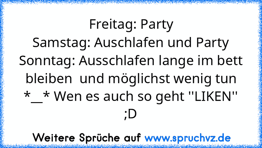 Freitag: Party
Samstag: Auschlafen und Party
Sonntag: Ausschlafen lange im bett bleiben  und möglichst wenig tun
*__* Wen es auch so geht ''LIKEN'' ;D