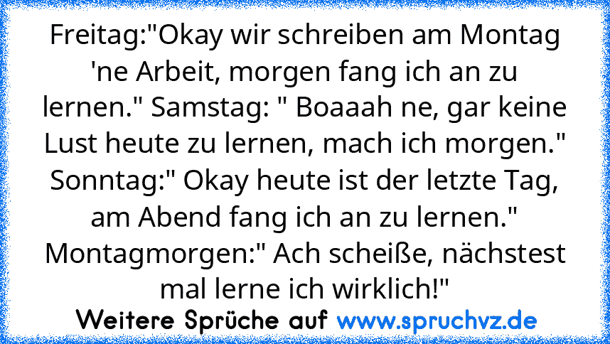 Freitag:"Okay wir schreiben am Montag 'ne Arbeit, morgen fang ich an zu lernen." Samstag: " Boaaah ne, gar keine Lust heute zu lernen, mach ich morgen."
Sonntag:" Okay heute ist der letzte Tag, am Abend fang ich an zu lernen."
Montagmorgen:" Ach scheiße, nächstest mal lerne ich wirklich!"