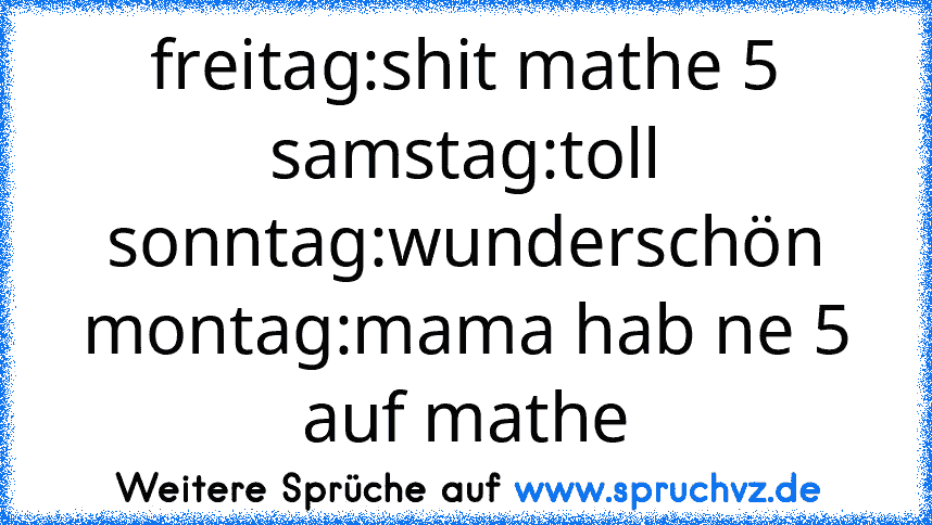 freitag:shit mathe 5
samstag:toll
sonntag:wunderschön
montag:mama hab ne 5 auf mathe