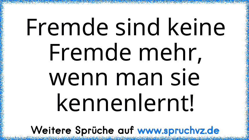 Fremde sind keine Fremde mehr, wenn man sie kennenlernt!