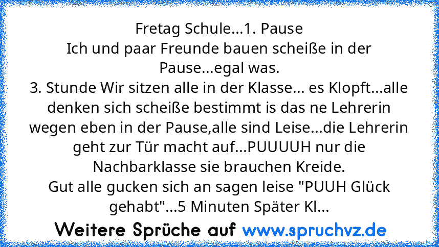 Fretag Schule...1. Pause
Ich und paar Freunde bauen scheiße in der Pause...egal was.
3. Stunde Wir sitzen alle in der Klasse... es Klopft...alle denken sich scheiße bestimmt is das ne Lehrerin wegen eben in der Pause,alle sind Leise...die Lehrerin geht zur Tür macht auf...PUUUUH nur die Nachbarklasse sie brauchen Kreide.
Gut alle gucken sich an sagen leise "PUUH Glück gehabt"...5 Minuten Später...