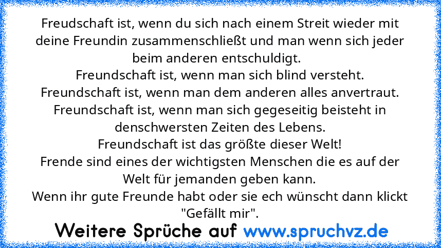 Freudschaft ist, wenn du sich nach einem Streit wieder mit deine Freundin zusammenschließt und man wenn sich jeder beim anderen entschuldigt.  
Freundschaft ist, wenn man sich blind versteht.
Freundschaft ist, wenn man dem anderen alles anvertraut.
Freundschaft ist, wenn man sich gegeseitig beisteht in denschwersten Zeiten des Lebens.
Freundschaft ist das größte dieser Welt!
Frende sind eines d...