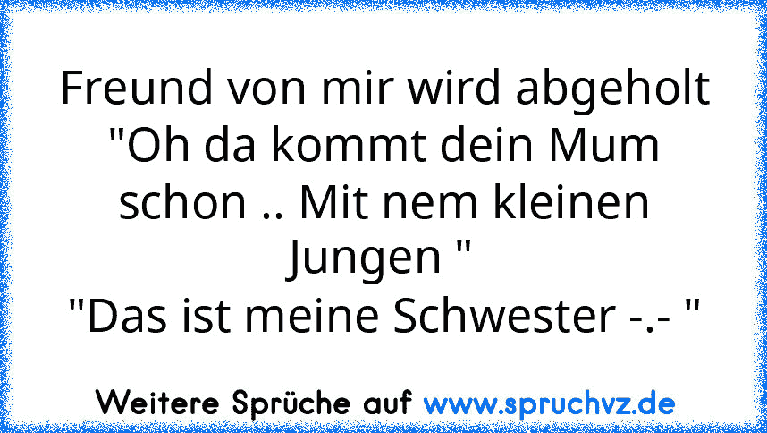 Freund von mir wird abgeholt
"Oh da kommt dein Mum schon .. Mit nem kleinen Jungen "
"Das ist meine Schwester -.- "