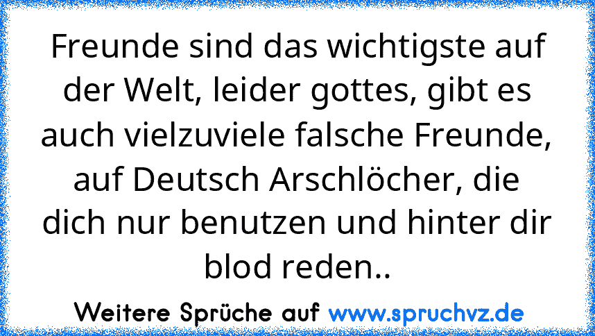 Freunde sind das wichtigste auf der Welt, leider gottes, gibt es auch vielzuviele falsche Freunde, auf Deutsch Arschlöcher, die dich nur benutzen und hinter dir blod reden..