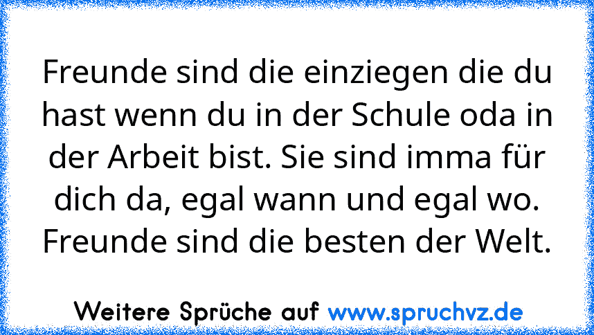 Freunde sind die einziegen die du hast wenn du in der Schule oda in der Arbeit bist. Sie sind imma für dich da, egal wann und egal wo.
Freunde sind die besten der Welt.