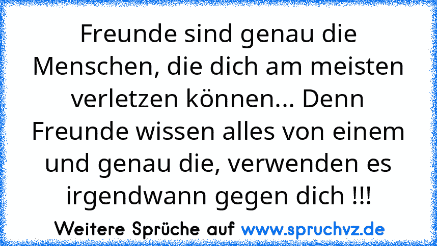 Freunde sind genau die Menschen, die dich am meisten verletzen können... Denn Freunde wissen alles von einem und genau die, verwenden es irgendwann gegen dich !!!