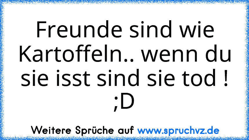 Freunde sind wie Kartoffeln.. wenn du sie isst sind sie tod ! ;D