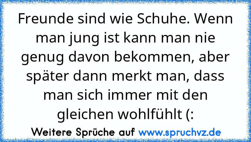 Freunde sind wie Schuhe. Wenn man jung ist kann man nie genug davon bekommen, aber später dann merkt man, dass man sich immer mit den gleichen wohlfühlt (: