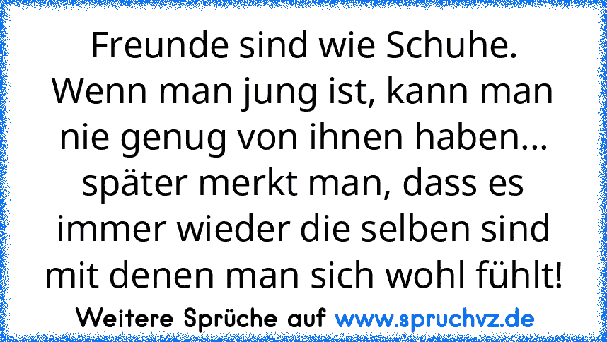 Freunde sind wie Schuhe. Wenn man jung ist, kann man nie genug von ihnen haben... später merkt man, dass es immer wieder die selben sind mit denen man sich wohl fühlt!