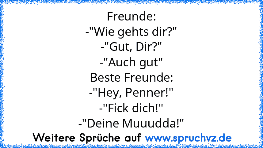 Freunde:
-"Wie gehts dir?"
-"Gut, Dir?"
-"Auch gut"
Beste Freunde:
-"Hey, Penner!"
-"Fick dich!"
-"Deine Muuudda!"