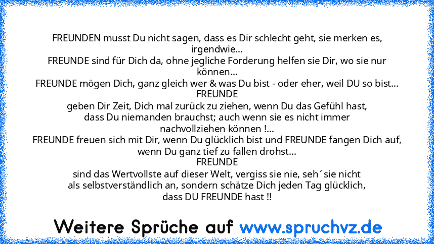 FREUNDEN musst Du nicht sagen, dass es Dir schlecht geht, sie merken es, irgendwie...
FREUNDE sind für Dich da, ohne jegliche Forderung helfen sie Dir, wo sie nur können...
FREUNDE mögen Dich, ganz gleich wer & was Du bist - oder eher, weil DU so bist...
FREUNDE
geben Dir Zeit, Dich mal zurück zu ziehen, wenn Du das Gefühl hast,
dass Du niemanden brauchst; auch wenn sie es nicht immer
nachvollzieh...