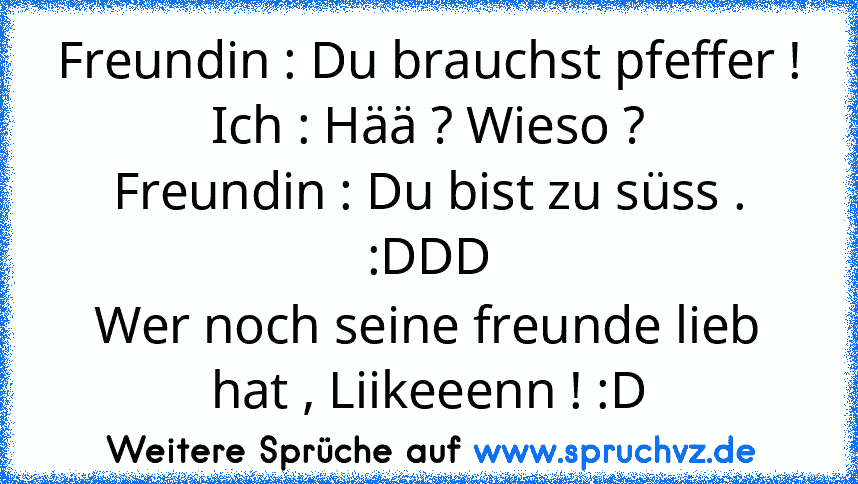 Freundin : Du brauchst pfeffer !
Ich : Hää ? Wieso ?
Freundin : Du bist zu süss .
:DDD
Wer noch seine freunde lieb hat , Liikeeenn ! :D